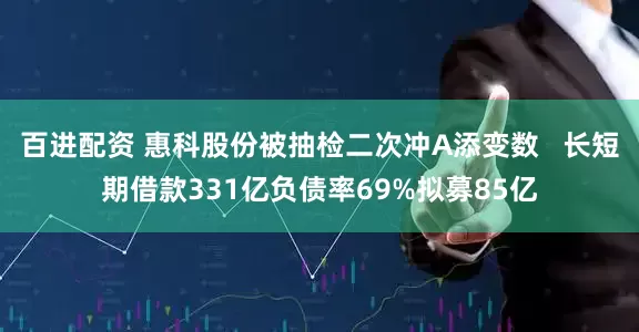 百进配资 惠科股份被抽检二次冲A添变数   长短期借款331亿负债率69%拟募85亿