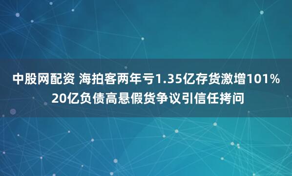 中股网配资 海拍客两年亏1.35亿存货激增101% 20亿负债高悬假货争议引信任拷问