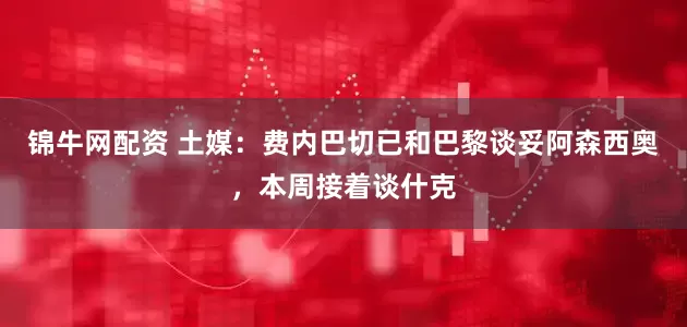 锦牛网配资 土媒：费内巴切已和巴黎谈妥阿森西奥，本周接着谈什克