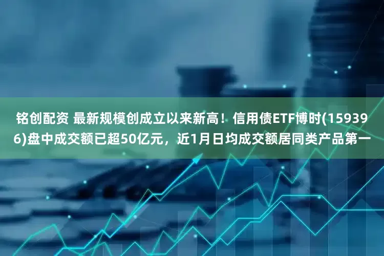 铭创配资 最新规模创成立以来新高！信用债ETF博时(159396)盘中成交额已超50亿元，近1月日均成交额居同类产品第一