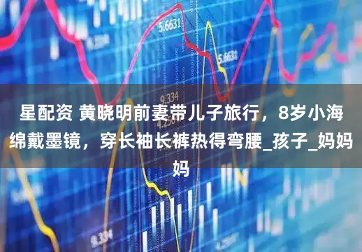 星配资 黄晓明前妻带儿子旅行，8岁小海绵戴墨镜，穿长袖长裤热得弯腰_孩子_妈妈