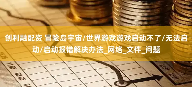 创利融配资 冒险岛宇宙/世界游戏游戏启动不了/无法启动/启动报错解决办法_网络_文件_问题