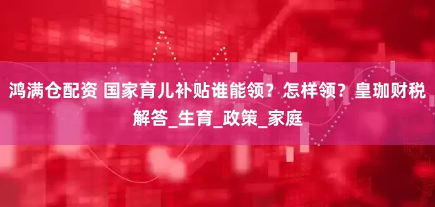 鸿满仓配资 国家育儿补贴谁能领？怎样领？皇珈财税解答_生育_政策_家庭