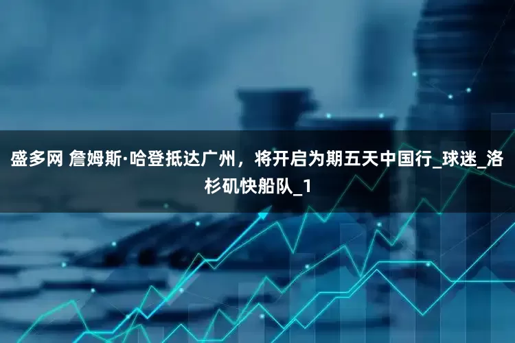 盛多网 詹姆斯·哈登抵达广州，将开启为期五天中国行_球迷_洛杉矶快船队_1