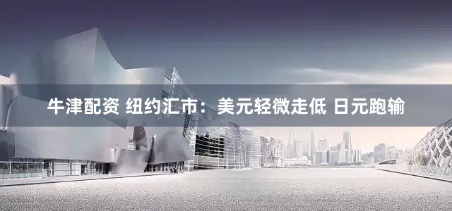 牛津配资 纽约汇市：美元轻微走低 日元跑输
