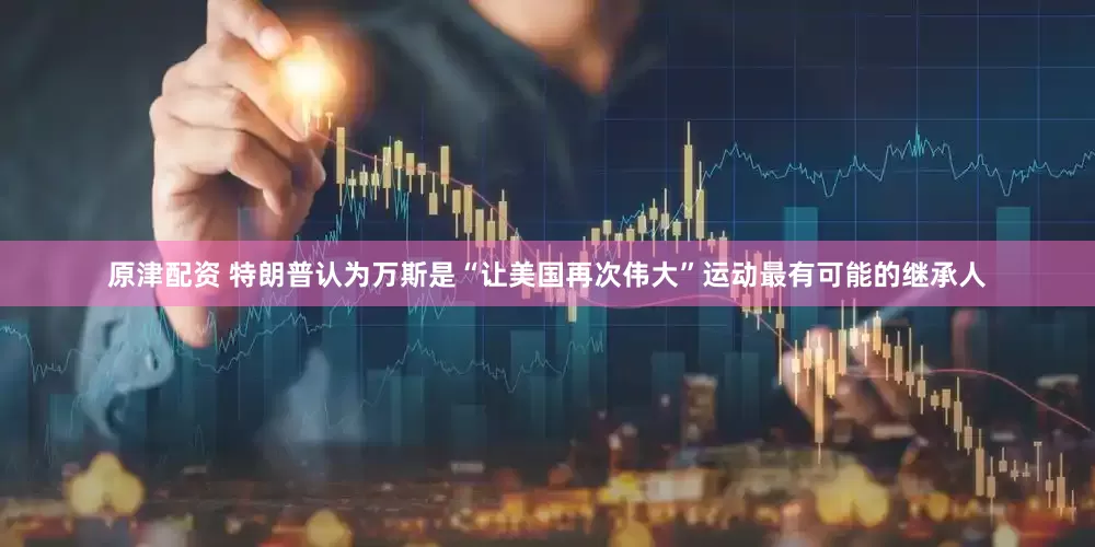 原津配资 特朗普认为万斯是“让美国再次伟大”运动最有可能的继承人