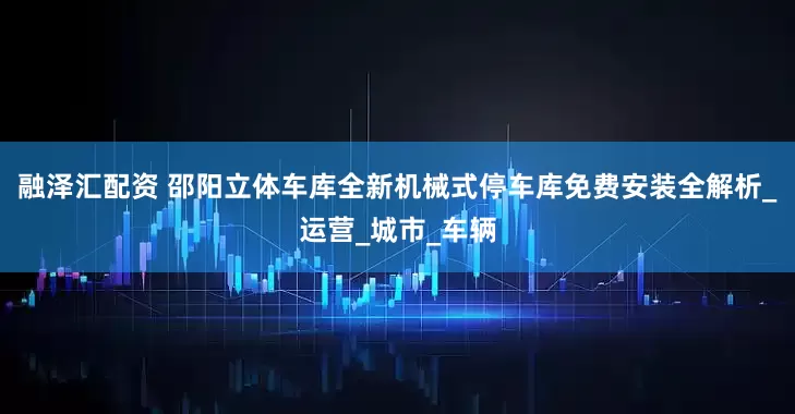 融泽汇配资 邵阳立体车库全新机械式停车库免费安装全解析_运营_城市_车辆