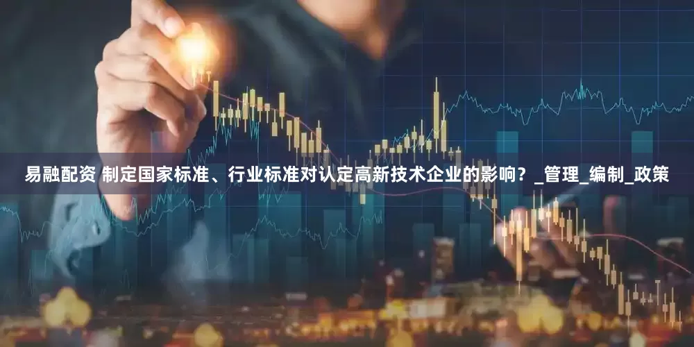 易融配资 制定国家标准、行业标准对认定高新技术企业的影响？_管理_编制_政策