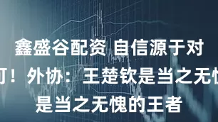鑫盛谷配资 自信源于对手的认可！外协：王楚钦是当之无愧的王者