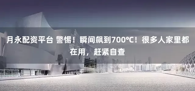 月永配资平台 警惕！瞬间飙到700℃！很多人家里都在用，赶紧自查