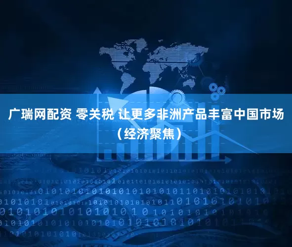 广瑞网配资 零关税 让更多非洲产品丰富中国市场（经济聚焦）