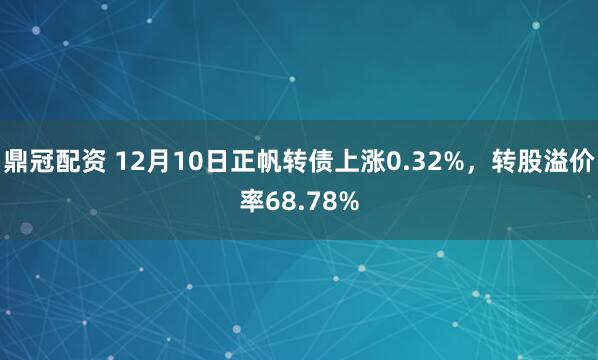 鼎冠配资 12月10日正帆转债上涨0.32%，转股溢价率68.78%