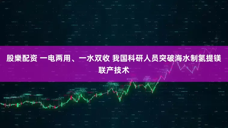 股樂配资 一电两用、一水双收 我国科研人员突破海水制氢提镁联产技术