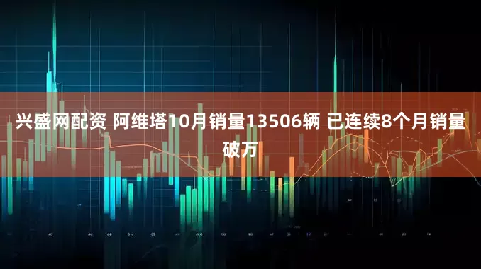 兴盛网配资 阿维塔10月销量13506辆 已连续8个月销量破万