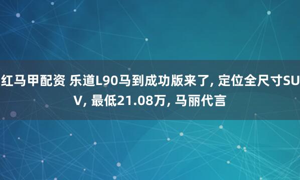 红马甲配资 乐道L90马到成功版来了, 定位全尺寸SUV, 最低21.08万, 马丽代言