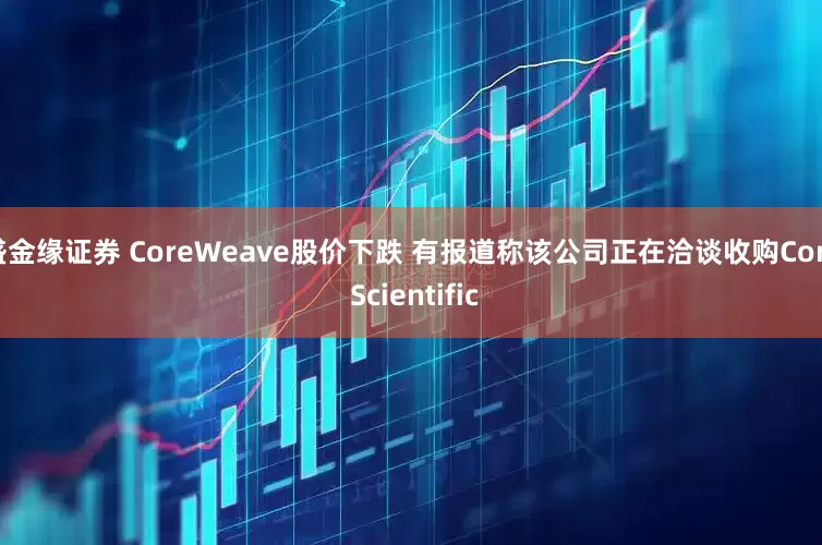 盛金缘证券 CoreWeave股价下跌 有报道称该公司正在洽谈收购Core Scientific