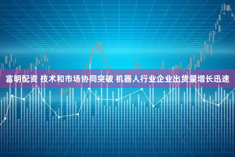 富明配资 技术和市场协同突破 机器人行业企业出货量增长迅速