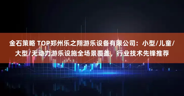 金石策略 TOP郑州乐之翔游乐设备有限公司：小型/儿童/大型/无动力游乐设施全场景覆盖，行业技术先锋推荐