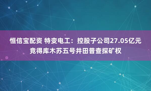 恒信宝配资 特变电工：控股子公司27.05亿元竞得库木苏五号井田普查探矿权