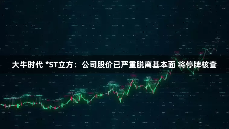 大牛时代 *ST立方：公司股价已严重脱离基本面 将停牌核查