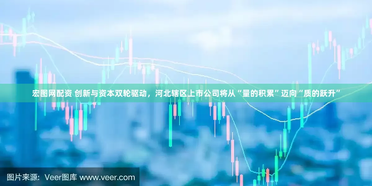 宏图网配资 创新与资本双轮驱动，河北辖区上市公司将从“量的积累”迈向“质的跃升”